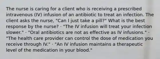 The nurse is caring for a client who is receiving a prescribed intravenous (IV) infusion of an antibiotic to treat an infection. The client asks the nurse, "Can I just take a pill?" What is the best response by the nurse? · "The IV infusion will treat your infection slower." · "Oral antibiotics are not as effective as IV infusions." · "The health care provider can control the dose of medication you receive through IV." · "An IV infusion maintains a therapeutic level of the medication in your blood."