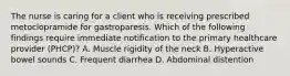 The nurse is caring for a client who is receiving prescribed metoclopramide for gastroparesis. Which of the following findings require immediate notification to the primary healthcare provider (PHCP)? A. Muscle rigidity of the neck B. Hyperactive bowel sounds C. Frequent diarrhea D. Abdominal distention