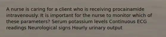 A nurse is caring for a client who is receiving procainamide intravenously. It is important for the nurse to monitor which of these parameters? Serum potassium levels Continuous ECG readings Neurological signs Hourly urinary output