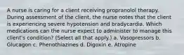 A nurse is caring for a client receiving propranolol therapy. During assessment of the client, the nurse notes that the client is experiencing severe hypotension and bradycardia. Which medications can the nurse expect to administer to manage this client's condition? (Select all that apply.) a. Vasopressors b. Glucagon c. Phenothiazines d. Digoxin e. Atropine