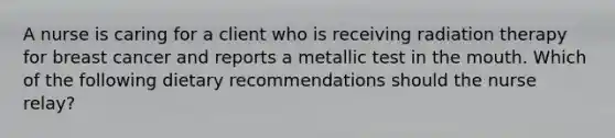 A nurse is caring for a client who is receiving radiation therapy for breast cancer and reports a metallic test in the mouth. Which of the following dietary recommendations should the nurse relay?