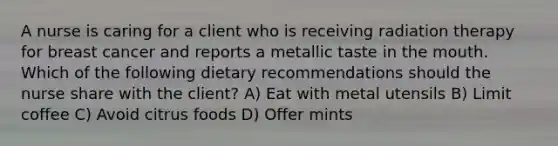 A nurse is caring for a client who is receiving radiation therapy for breast cancer and reports a metallic taste in the mouth. Which of the following dietary recommendations should the nurse share with the client? A) Eat with metal utensils B) Limit coffee C) Avoid citrus foods D) Offer mints