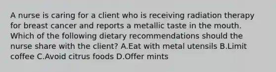 A nurse is caring for a client who is receiving radiation therapy for breast cancer and reports a metallic taste in the mouth. Which of the following dietary recommendations should the nurse share with the client? A.Eat with metal utensils B.Limit coffee C.Avoid citrus foods D.Offer mints