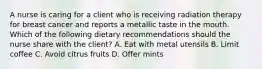 A nurse is caring for a client who is receiving radiation therapy for breast cancer and reports a metallic taste in the mouth. Which of the following dietary recommendations should the nurse share with the client? A. Eat with metal utensils B. Limit coffee C. Avoid citrus fruits D. Offer mints