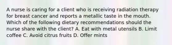 A nurse is caring for a client who is receiving radiation therapy for breast cancer and reports a metallic taste in the mouth. Which of the following dietary recommendations should the nurse share with the client? A. Eat with metal utensils B. Limit coffee C. Avoid citrus fruits D. Offer mints