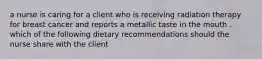 a nurse is caring for a client who is receiving radiation therapy for breast cancer and reports a metallic taste in the mouth . which of the following dietary recommendations should the nurse share with the client