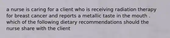 a nurse is caring for a client who is receiving radiation therapy for breast cancer and reports a metallic taste in the mouth . which of the following dietary recommendations should the nurse share with the client