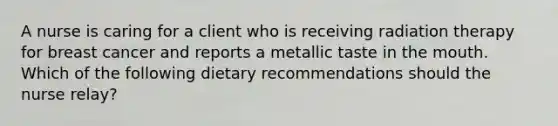 A nurse is caring for a client who is receiving radiation therapy for breast cancer and reports a metallic taste in <a href='https://www.questionai.com/knowledge/krBoWYDU6j-the-mouth' class='anchor-knowledge'>the mouth</a>. Which of the following dietary recommendations should the nurse relay?