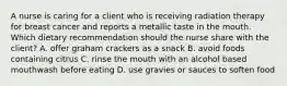 A nurse is caring for a client who is receiving radiation therapy for breast cancer and reports a metallic taste in the mouth. Which dietary recommendation should the nurse share with the client? A. offer graham crackers as a snack B. avoid foods containing citrus C. rinse the mouth with an alcohol based mouthwash before eating D. use gravies or sauces to soften food