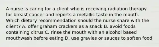 A nurse is caring for a client who is receiving radiation therapy for breast cancer and reports a metallic taste in the mouth. Which dietary recommendation should the nurse share with the client? A. offer graham crackers as a snack B. avoid foods containing citrus C. rinse the mouth with an alcohol based mouthwash before eating D. use gravies or sauces to soften food