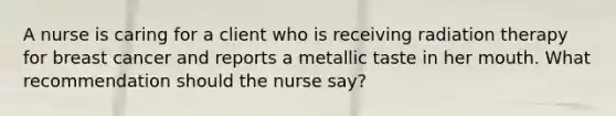 A nurse is caring for a client who is receiving radiation therapy for breast cancer and reports a metallic taste in her mouth. What recommendation should the nurse say?