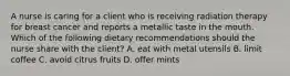 A nurse is caring for a client who is receiving radiation therapy for breast cancer and reports a metallic taste in the mouth. Which of the following dietary recommendations should the nurse share with the client? A. eat with metal utensils B. limit coffee C. avoid citrus fruits D. offer mints