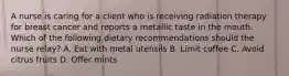 A nurse is caring for a client who is receiving radiation therapy for breast cancer and reports a metallic taste in the mouth. Which of the following dietary recommendations should the nurse relay? A. Eat with metal utensils B. Limit coffee C. Avoid citrus fruits D. Offer mints