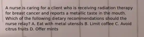 A nurse is caring for a client who is receiving radiation therapy for breast cancer and reports a metallic taste in <a href='https://www.questionai.com/knowledge/krBoWYDU6j-the-mouth' class='anchor-knowledge'>the mouth</a>. Which of the following dietary recommendations should the nurse relay? A. Eat with metal utensils B. Limit coffee C. Avoid citrus fruits D. Offer mints