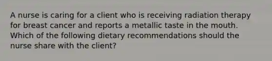 A nurse is caring for a client who is receiving radiation therapy for breast cancer and reports a metallic taste in the mouth. Which of the following dietary recommendations should the nurse share with the client?