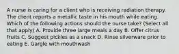 A nurse is caring for a client who is receiving radiation therapy. The client reports a metallic taste in his mouth while eating. Which of the following actions should the nurse take? (Select all that apply) A. Provide three large meals a day B. Offer citrus fruits C. Suggest pickles as a snack D. Rinse silverware prior to eating E. Gargle with mouthwash