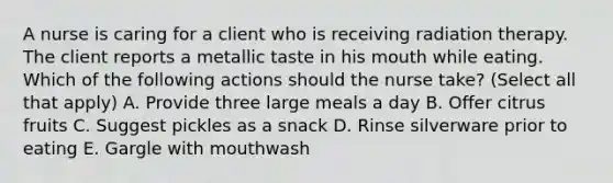 A nurse is caring for a client who is receiving radiation therapy. The client reports a metallic taste in his mouth while eating. Which of the following actions should the nurse take? (Select all that apply) A. Provide three large meals a day B. Offer citrus fruits C. Suggest pickles as a snack D. Rinse silverware prior to eating E. Gargle with mouthwash