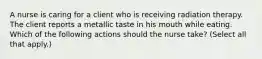 A nurse is caring for a client who is receiving radiation therapy. The client reports a metallic taste in his mouth while eating. Which of the following actions should the nurse take? (Select all that apply.)