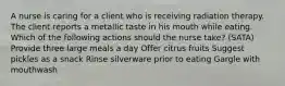 A nurse is caring for a client who is receiving radiation therapy. The client reports a metallic taste in his mouth while eating. Which of the following actions should the nurse take? (SATA) Provide three large meals a day Offer citrus fruits Suggest pickles as a snack Rinse silverware prior to eating Gargle with mouthwash