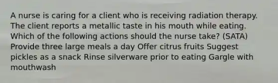 A nurse is caring for a client who is receiving radiation therapy. The client reports a metallic taste in his mouth while eating. Which of the following actions should the nurse take? (SATA) Provide three large meals a day Offer citrus fruits Suggest pickles as a snack Rinse silverware prior to eating Gargle with mouthwash