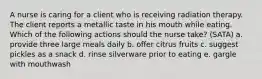 A nurse is caring for a client who is receiving radiation therapy. The client reports a metallic taste in his mouth while eating. Which of the following actions should the nurse take? (SATA) a. provide three large meals daily b. offer citrus fruits c. suggest pickles as a snack d. rinse silverware prior to eating e. gargle with mouthwash