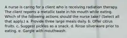 A nurse is caring for a client who is receiving radiation therapy. The client reports a metallic taste in his mouth while eating. Which of the following actions should the nurse take? (Select all that apply.) a. Provide three large meals daily. b. Offer citrus fruits. c. Suggest pickles as a snack. d. Rinse silverware prior to eating. e. Gargle with mouthwash.