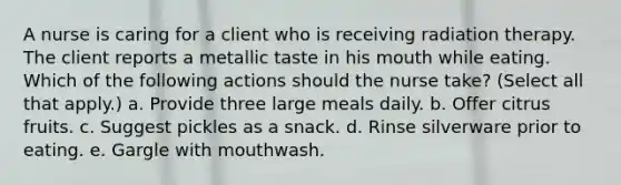 A nurse is caring for a client who is receiving radiation therapy. The client reports a metallic taste in his mouth while eating. Which of the following actions should the nurse take? (Select all that apply.) a. Provide three large meals daily. b. Offer citrus fruits. c. Suggest pickles as a snack. d. Rinse silverware prior to eating. e. Gargle with mouthwash.