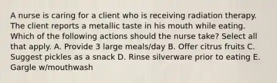 A nurse is caring for a client who is receiving radiation therapy. The client reports a metallic taste in his mouth while eating. Which of the following actions should the nurse take? Select all that apply. A. Provide 3 large meals/day B. Offer citrus fruits C. Suggest pickles as a snack D. Rinse silverware prior to eating E. Gargle w/mouthwash