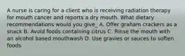 A nurse is caring for a client who is receiving radiation therapy for mouth cancer and reports a dry mouth. What dietary recommendations would you give_ A. Offer graham crackers as a snack B. Avoid foods containing citrus C. Rinse the mouth with an alcohol based mouthwash D. Use gravies or sauces to soften foods