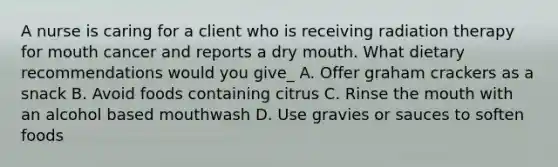 A nurse is caring for a client who is receiving radiation therapy for mouth cancer and reports a dry mouth. What dietary recommendations would you give_ A. Offer graham crackers as a snack B. Avoid foods containing citrus C. Rinse the mouth with an alcohol based mouthwash D. Use gravies or sauces to soften foods