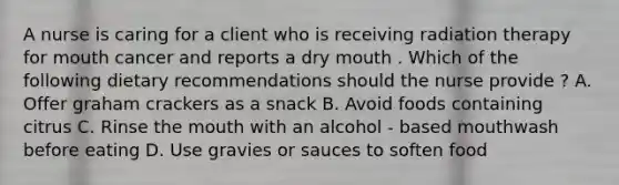 A nurse is caring for a client who is receiving radiation therapy for mouth cancer and reports a dry mouth . Which of the following dietary recommendations should the nurse provide ? A. Offer graham crackers as a snack B. Avoid foods containing citrus C. Rinse <a href='https://www.questionai.com/knowledge/krBoWYDU6j-the-mouth' class='anchor-knowledge'>the mouth</a> with an alcohol - based mouthwash before eating D. Use gravies or sauces to soften food