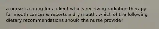 a nurse is caring for a client who is receiving radiation therapy for mouth cancer & reports a dry mouth. which of the following dietary recommendations should the nurse provide?