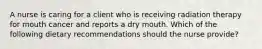 A nurse is caring for a client who is receiving radiation therapy for mouth cancer and reports a dry mouth. Which of the following dietary recommendations should the nurse provide?