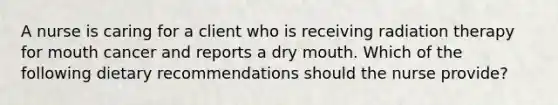 A nurse is caring for a client who is receiving radiation therapy for mouth cancer and reports a dry mouth. Which of the following dietary recommendations should the nurse provide?