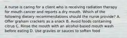 A nurse is caring for a client who is receiving radiation therapy for mouth cancer and reports a dry mouth. Which of the following dietary recommendations should the nurse provide? A. Offer graham crackers as a snack B. Avoid foods containing citrus C. Rinse the mouth with an alcohol-based mouth wash before eating D. Use gravies or sauces to soften food