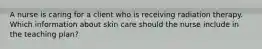 A nurse is caring for a client who is receiving radiation therapy. Which information about skin care should the nurse include in the teaching plan?