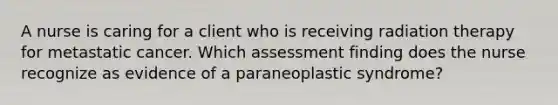 A nurse is caring for a client who is receiving radiation therapy for metastatic cancer. Which assessment finding does the nurse recognize as evidence of a paraneoplastic syndrome?