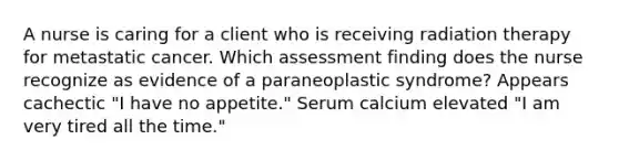 A nurse is caring for a client who is receiving radiation therapy for metastatic cancer. Which assessment finding does the nurse recognize as evidence of a paraneoplastic syndrome? Appears cachectic "I have no appetite." Serum calcium elevated "I am very tired all the time."