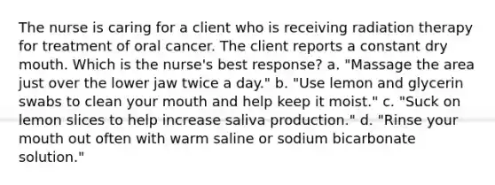 The nurse is caring for a client who is receiving radiation therapy for treatment of oral cancer. The client reports a constant dry mouth. Which is the nurse's best response? a. "Massage the area just over the lower jaw twice a day." b. "Use lemon and glycerin swabs to clean your mouth and help keep it moist." c. "Suck on lemon slices to help increase saliva production." d. "Rinse your mouth out often with warm saline or sodium bicarbonate solution."