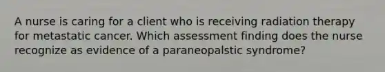 A nurse is caring for a client who is receiving radiation therapy for metastatic cancer. Which assessment finding does the nurse recognize as evidence of a paraneopalstic syndrome?