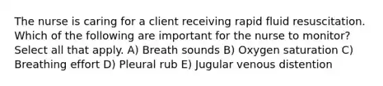 The nurse is caring for a client receiving rapid fluid resuscitation. Which of the following are important for the nurse to monitor? Select all that apply. A) Breath sounds B) Oxygen saturation C) Breathing effort D) Pleural rub E) Jugular venous distention