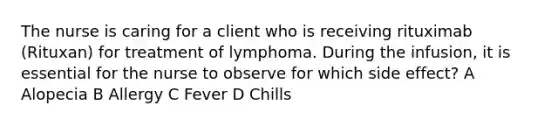 The nurse is caring for a client who is receiving rituximab (Rituxan) for treatment of lymphoma. During the infusion, it is essential for the nurse to observe for which side effect? A Alopecia B Allergy C Fever D Chills