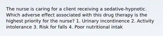 The nurse is caring for a client receiving a sedative-hypnotic. Which adverse effect associated with this drug therapy is the highest priority for the nurse? 1. Urinary incontinence 2. Activity intolerance 3. Risk for falls 4. Poor nutritional intak