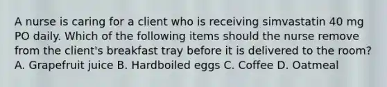 A nurse is caring for a client who is receiving simvastatin 40 mg PO daily. Which of the following items should the nurse remove from the client's breakfast tray before it is delivered to the room? A. Grapefruit juice B. Hardboiled eggs C. Coffee D. Oatmeal