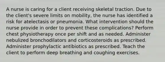 A nurse is caring for a client receiving skeletal traction. Due to the client's severe limits on mobility, the nurse has identified a risk for atelectasis or pneumonia. What intervention should the nurse provide in order to prevent these complications? Perform chest physiotherapy once per shift and as needed. Administer nebulized bronchodilators and corticosteroids as prescribed. Administer prophylactic antibiotics as prescribed. Teach the client to perform deep breathing and coughing exercises.