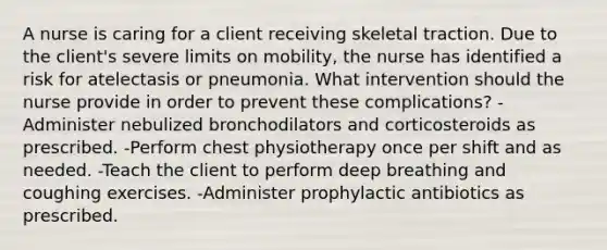 A nurse is caring for a client receiving skeletal traction. Due to the client's severe limits on mobility, the nurse has identified a risk for atelectasis or pneumonia. What intervention should the nurse provide in order to prevent these complications? -Administer nebulized bronchodilators and corticosteroids as prescribed. -Perform chest physiotherapy once per shift and as needed. -Teach the client to perform deep breathing and coughing exercises. -Administer prophylactic antibiotics as prescribed.