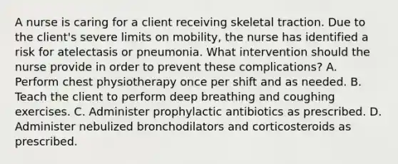 A nurse is caring for a client receiving skeletal traction. Due to the client's severe limits on mobility, the nurse has identified a risk for atelectasis or pneumonia. What intervention should the nurse provide in order to prevent these complications? A. Perform chest physiotherapy once per shift and as needed. B. Teach the client to perform deep breathing and coughing exercises. C. Administer prophylactic antibiotics as prescribed. D. Administer nebulized bronchodilators and corticosteroids as prescribed.