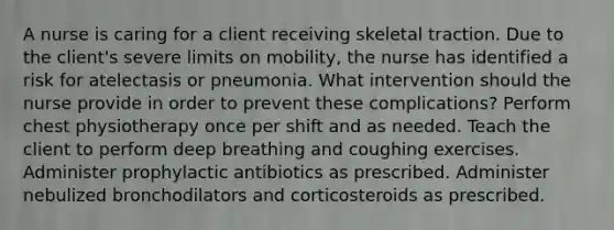 A nurse is caring for a client receiving skeletal traction. Due to the client's severe limits on mobility, the nurse has identified a risk for atelectasis or pneumonia. What intervention should the nurse provide in order to prevent these complications? Perform chest physiotherapy once per shift and as needed. Teach the client to perform deep breathing and coughing exercises. Administer prophylactic antibiotics as prescribed. Administer nebulized bronchodilators and corticosteroids as prescribed.