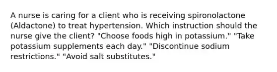 A nurse is caring for a client who is receiving spironolactone (Aldactone) to treat hypertension. Which instruction should the nurse give the client? "Choose foods high in potassium." "Take potassium supplements each day." "Discontinue sodium restrictions." "Avoid salt substitutes."