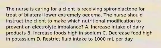 The nurse is caring for a client is receiving spironolactone for treat of bilateral lower extremely oedema. The nurse should instruct the client to make which nutritional modification to prevent an electrolyte imbalance? A. Increase intake of dairy products B. Increase foods high in sodium C. Decrease food high in potassium D. Restrict fluid intake to 1000 mL per day